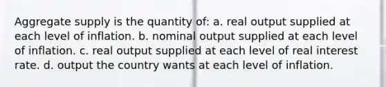 Aggregate supply is the quantity of: a. real output supplied at each level of inflation. b. nominal output supplied at each level of inflation. c. real output supplied at each level of real interest rate. d. output the country wants at each level of inflation.