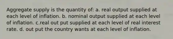 Aggregate supply is the quantity of: a. real output supplied at each level of inflation. b. nominal output supplied at each level of inflation. c.real out put supplied at each level of real interest rate. d. out put the country wants at each level of inflation.