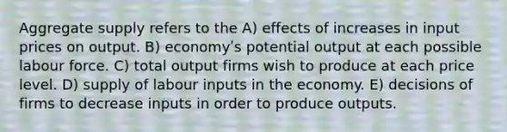 Aggregate supply refers to the A) effects of increases in input prices on output. B) economyʹs potential output at each possible labour force. C) total output firms wish to produce at each price level. D) supply of labour inputs in the economy. E) decisions of firms to decrease inputs in order to produce outputs.