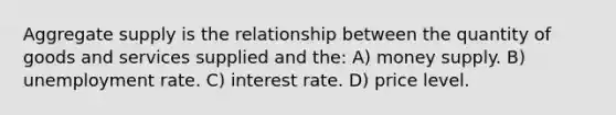 Aggregate supply is the relationship between the quantity of goods and services supplied and the: A) money supply. B) <a href='https://www.questionai.com/knowledge/kh7PJ5HsOk-unemployment-rate' class='anchor-knowledge'>unemployment rate</a>. C) interest rate. D) price level.