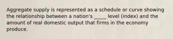 Aggregate supply is represented as a schedule or curve showing the relationship between a nation's _____ level (index) and the amount of real domestic output that firms in the economy produce.