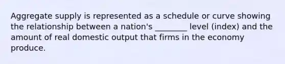 Aggregate supply is represented as a schedule or curve showing the relationship between a nation's ________ level (index) and the amount of real domestic output that firms in the economy produce.