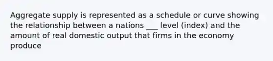 Aggregate supply is represented as a schedule or curve showing the relationship between a nations ___ level (index) and the amount of real domestic output that firms in the economy produce