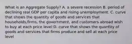 What is an Aggregate Supply? A. a severe recession B. period of declining real GDP per capita and rising unemployment. C. curve that shows the quantity of goods and services that households,firms, the government, and customers abroad wish to buy at each price level D. curve that shows the quantity of goods and services that firms produce and sell at each price level