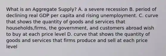 What is an Aggregate Supply? A. a severe recession B. period of declining real GDP per capita and rising unemployment. C. curve that shows the quantity of goods and services that households,firms, the government, and customers abroad wish to buy at each price level D. curve that shows the quantity of goods and services that firms produce and sell at each price level