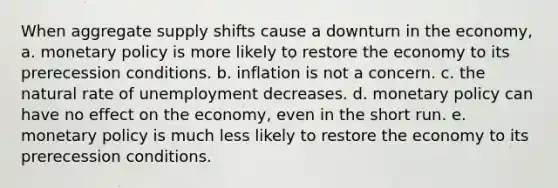 When aggregate supply shifts cause a downturn in the economy, a. monetary policy is more likely to restore the economy to its prerecession conditions. b. inflation is not a concern. c. the natural rate of unemployment decreases. d. monetary policy can have no effect on the economy, even in the short run. e. monetary policy is much less likely to restore the economy to its prerecession conditions.