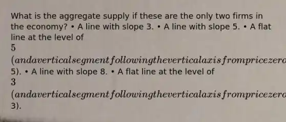 What is the aggregate supply if these are the only two firms in the economy? • A line with slope 3. • A line with slope 5. • A flat line at the level of 5 (and a vertical segment following the vertical axis from price zero to5). • A line with slope 8. • A flat line at the level of 3 (and a vertical segment following the vertical axis from price zero to3).