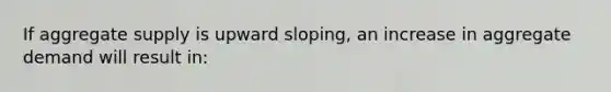 If aggregate supply is upward sloping, an increase in aggregate demand will result in: