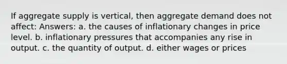 If aggregate supply is vertical, then aggregate demand does not affect: Answers: a. the causes of inflationary changes in price level. b. inflationary pressures that accompanies any rise in output. c. the quantity of output. d. either wages or prices