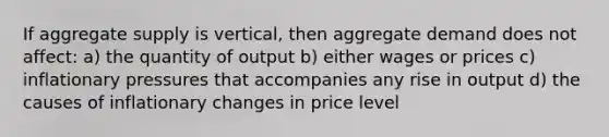 If aggregate supply is vertical, then aggregate demand does not affect: a) the quantity of output b) either wages or prices c) inflationary pressures that accompanies any rise in output d) the causes of inflationary changes in price level