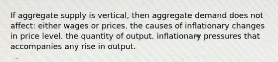 If aggregate supply is vertical, then aggregate demand does not affect: either wages or prices. the causes of inflationary changes in price level. the quantity of output. inflationary pressures that accompanies any rise in output.