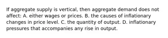 If aggregate supply is vertical, then aggregate demand does not affect: A. either wages or prices. B. the causes of inflationary changes in price level. C. the quantity of output. D. inflationary pressures that accompanies any rise in output.