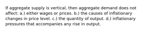 If aggregate supply is vertical, then aggregate demand does not affect: a.) either wages or prices. b.) the causes of inflationary changes in price level. c.) the quantity of output. d.) inflationary pressures that accompanies any rise in output.