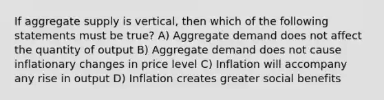 If aggregate supply is vertical, then which of the following statements must be true? A) Aggregate demand does not affect the quantity of output B) Aggregate demand does not cause inflationary changes in price level C) Inflation will accompany any rise in output D) Inflation creates greater social benefits