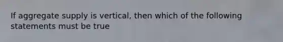 If aggregate supply is vertical, then which of the following statements must be true