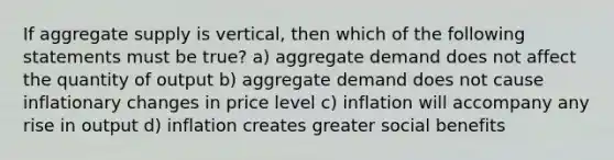 If aggregate supply is vertical, then which of the following statements must be true? a) aggregate demand does not affect the quantity of output b) aggregate demand does not cause inflationary changes in price level c) inflation will accompany any rise in output d) inflation creates greater social benefits