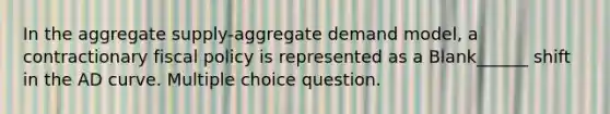 In the aggregate supply-aggregate demand model, a contractionary fiscal policy is represented as a Blank______ shift in the AD curve. Multiple choice question.