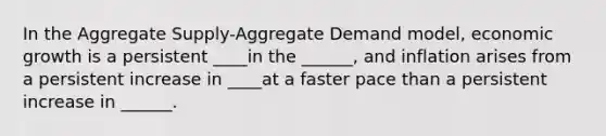 In the Aggregate Supply-Aggregate Demand model, economic growth is a persistent ____in the ______, and inflation arises from a persistent increase in ____at a faster pace than a persistent increase in ______.