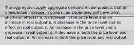 The aggregate supply-aggregate demand model predicts that an unexpected increase in government spending will have what short-run effects? a. A decrease in the price level and an increase in real output b. A decrease in the price level and no effect on real output c. An increase in the price level and a decrease in real output d. A decrease in both the price level and real output e. An increase in both the price level and real output