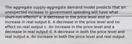 The aggregate supply-aggregate demand model predicts that an unexpected increase in government spending will have what short-run effects? a. A decrease in the price level and an increase in real output b. A decrease in the price level and no effect on real output c. An increase in the price level and a decrease in real output d. A decrease in both the price level and real output e. An increase in both the price level and real output