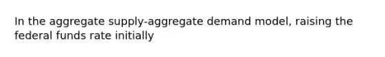 In the aggregate supply-aggregate demand model, raising the federal funds rate initially