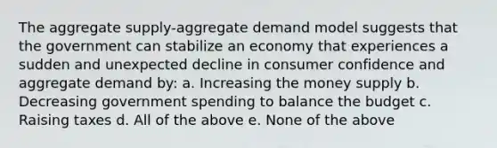 The aggregate supply-aggregate demand model suggests that the government can stabilize an economy that experiences a sudden and unexpected decline in consumer confidence and aggregate demand by: a. Increasing the money supply b. Decreasing government spending to balance the budget c. Raising taxes d. All of the above e. None of the above