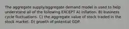 The aggregate supply/aggregate demand model is used to help understand all of the following EXCEPT A) inflation. B) business cycle fluctuations. C) the aggregate value of stock traded in the stock market. D) growth of potential GDP.