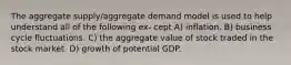 The aggregate supply/aggregate demand model is used to help understand all of the following ex- cept A) inflation. B) business cycle fluctuations. C) the aggregate value of stock traded in the stock market. D) growth of potential GDP.