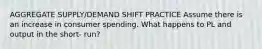 AGGREGATE SUPPLY/DEMAND SHIFT PRACTICE Assume there is an increase in consumer spending. What happens to PL and output in the short- run?