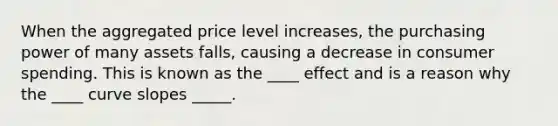 When the aggregated price level increases, the purchasing power of many assets falls, causing a decrease in consumer spending. This is known as the ____ effect and is a reason why the ____ curve slopes _____.