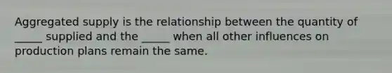 Aggregated supply is the relationship between the quantity of _____ supplied and the _____ when all other influences on production plans remain the same.