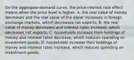 On the aggregate-demand curve, the price-interest rate effect means when the price level is higher, A. the real value of money decreases and the real value of the dollar increases in foreign exchange markets, which decreases net exports. B. the real value of money decreases and interest rates increase, which decreases net exports. C. households increase their holdings of money and interest rates decrease, which reduces spending on investment goods. D. households increase their holdings of money and interest rates increase, which reduces spending on investment goods.