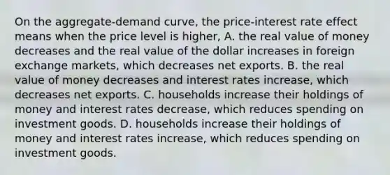 On the aggregate-demand curve, the price-interest rate effect means when the price level is higher, A. the real value of money decreases and the real value of the dollar increases in foreign exchange markets, which decreases net exports. B. the real value of money decreases and interest rates increase, which decreases net exports. C. households increase their holdings of money and interest rates decrease, which reduces spending on investment goods. D. households increase their holdings of money and interest rates increase, which reduces spending on investment goods.