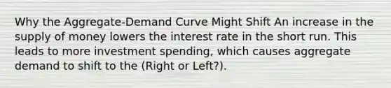 Why the Aggregate-Demand Curve Might Shift An increase in the supply of money lowers the interest rate in the short run. This leads to more investment spending, which causes aggregate demand to shift to the (Right or Left?).