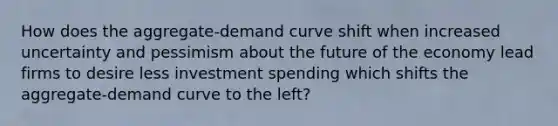 How does the aggregate-demand curve shift when increased uncertainty and pessimism about the future of the economy lead firms to desire less investment spending which shifts the aggregate-demand curve to the left?