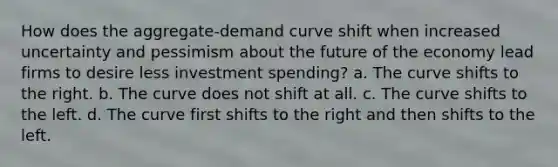 How does the aggregate-demand curve shift when increased uncertainty and pessimism about the future of the economy lead firms to desire less investment spending? a. The curve shifts to the right. b. The curve does not shift at all. c. The curve shifts to the left. d. The curve first shifts to the right and then shifts to the left.