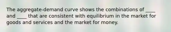 The aggregate-demand curve shows the combinations of ____ and ____ that are consistent with equilibrium in the market for goods and services and the market for money.