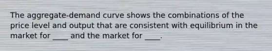 The aggregate-demand curve shows the combinations of the price level and output that are consistent with equilibrium in the market for ____ and the market for ____.