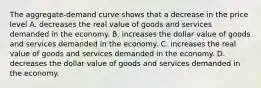 The aggregate-demand curve shows that a decrease in the price level A. decreases the real value of goods and services demanded in the economy. B. increases the dollar value of goods and services demanded in the economy. C. increases the real value of goods and services demanded in the economy. D. decreases the dollar value of goods and services demanded in the economy.