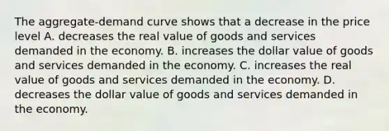 The aggregate-demand curve shows that a decrease in the price level A. decreases the real value of goods and services demanded in the economy. B. increases the dollar value of goods and services demanded in the economy. C. increases the real value of goods and services demanded in the economy. D. decreases the dollar value of goods and services demanded in the economy.