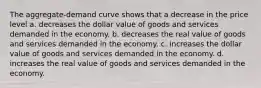 The aggregate-demand curve shows that a decrease in the price level a. decreases the dollar value of goods and services demanded in the economy. b. decreases the real value of goods and services demanded in the economy. c. increases the dollar value of goods and services demanded in the economy. d. increases the real value of goods and services demanded in the economy.