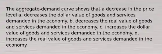 The aggregate-demand curve shows that a decrease in the price level a. decreases the dollar value of goods and services demanded in the economy. b. decreases the real value of goods and services demanded in the economy. c. increases the dollar value of goods and services demanded in the economy. d. increases the real value of goods and services demanded in the economy.