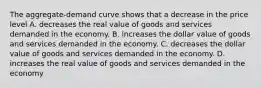 The aggregate-demand curve shows that a decrease in the price level A. decreases the real value of goods and services demanded in the economy. B. increases the dollar value of goods and services demanded in the economy. C. decreases the dollar value of goods and services demanded in the economy. D. increases the real value of goods and services demanded in the economy