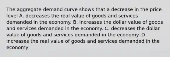 The aggregate-demand curve shows that a decrease in the price level A. decreases the real value of goods and services demanded in the economy. B. increases the dollar value of goods and services demanded in the economy. C. decreases the dollar value of goods and services demanded in the economy. D. increases the real value of goods and services demanded in the economy