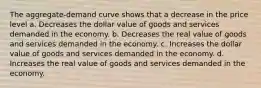 The aggregate-demand curve shows that a decrease in the price level a. Decreases the dollar value of goods and services demanded in the economy. b. Decreases the real value of goods and services demanded in the economy. c. Increases the dollar value of goods and services demanded in the economy. d. Increases the real value of goods and services demanded in the economy.