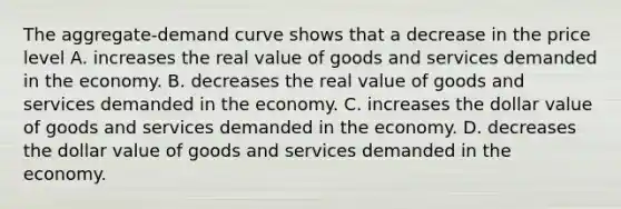 The aggregate-demand curve shows that a decrease in the price level A. increases the real value of goods and services demanded in the economy. B. decreases the real value of goods and services demanded in the economy. C. increases the dollar value of goods and services demanded in the economy. D. decreases the dollar value of goods and services demanded in the economy.