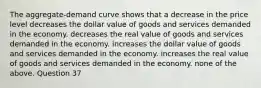 The aggregate-demand curve shows that a decrease in the price level decreases the dollar value of goods and services demanded in the economy. decreases the real value of goods and services demanded in the economy. increases the dollar value of goods and services demanded in the economy. increases the real value of goods and services demanded in the economy. none of the above. Question 37