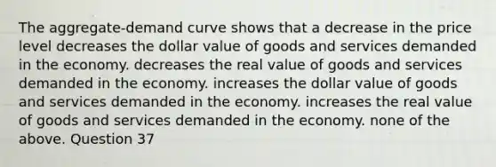 The aggregate-demand curve shows that a decrease in the price level decreases the dollar value of goods and services demanded in the economy. decreases the real value of goods and services demanded in the economy. increases the dollar value of goods and services demanded in the economy. increases the real value of goods and services demanded in the economy. none of the above. Question 37