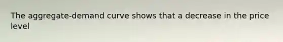The aggregate-demand curve shows that a decrease in the price level