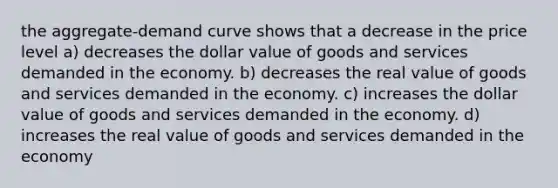 the aggregate-demand curve shows that a decrease in the price level a) decreases the dollar value of goods and services demanded in the economy. b) decreases the real value of goods and services demanded in the economy. c) increases the dollar value of goods and services demanded in the economy. d) increases the real value of goods and services demanded in the economy